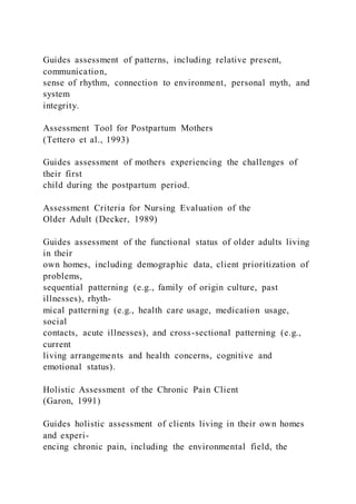 Guides assessment of patterns, including relative present,
communication,
sense of rhythm, connection to environment, personal myth, and
system
integrity.
Assessment Tool for Postpartum Mothers
(Tettero et al., 1993)
Guides assessment of mothers experiencing the challenges of
their first
child during the postpartum period.
Assessment Criteria for Nursing Evaluation of the
Older Adult (Decker, 1989)
Guides assessment of the functional status of older adults living
in their
own homes, including demographic data, client prioritization of
problems,
sequential patterning (e.g., family of origin culture, past
illnesses), rhyth-
mical patterning (e.g., health care usage, medication usage,
social
contacts, acute illnesses), and cross-sectional patterning (e.g.,
current
living arrangements and health concerns, cognitive and
emotional status).
Holistic Assessment of the Chronic Pain Client
(Garon, 1991)
Guides holistic assessment of clients living in their own homes
and experi-
encing chronic pain, including the environmental field, the
 