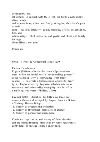 community, and
all systems in contact with the client; the home environment;
client needs
and expectations; client and family strengths; the client’s pain
experi-
ence—location, intensity, cause, meaning, effects on activities,
life, and
relationships, relief measures, and goals; and client and family
feelings
about illness and pain.
Continued
UNIT III Nursing Conceptual Models230
Further Development
Rogers (1986a) believed that knowledge develop-
ment within her model was a “never-ending process”
using “a multiplicity of knowledge from many
sources . . . to create a kaleidoscope of possibilities”
(p. 4). Explorations by Rogerian scholars into tran-
scendence and universality exemplify this belief in
a unifying wholeness (Phillips, 2010).
Fawcett (2005) identified the following three rudi-
mentary theories developed by Rogers from the Science
of Unitary Human Beings:
1. Theory of accelerating evolution
2. Theory of rhythmical correlates of change
3. Theory of paranormal phenomena
Continued explication and testing of these theories
and the homeodynamic principles by nurse researchers
contributes to nursing science knowledge.
 
