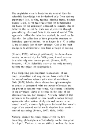 The empiricist view is based on the central idea that
scientific knowledge can be derived only from sensory
experience (i.e., seeing, feeling, hearing facts). Francis
Bacon (Gale, 1979) received credit for popularizing
the basis for the empiricist approach to inquiry. Bacon
believed that scientific truth was discovered through
generalizing observed facts in the natural world. This
approach, called the inductive method, is based on the
idea that the collection of facts precedes attempts to
formulate generalizations, or as Reynolds (1971) called
it, the research-then-theory strategy. One of the best
examples to demonstrate this form of logic in nursing
(Brown, 1977). Although philosophy has been docu-
mented as an activity for 3000 years, formal science
is a relatively new human pursuit (Brown, 1977;
Foucault, 1973). Scientific activity has only recently
become the object of investigation.
Two competing philosophical foundations of sci-
ence, rationalism and empiricism, have evolved in
the era of modern science with several variations.
Gale (1979) labeled these alternative epistemologies
as centrally concerned with the power of reason and
the power of sensory experience. Gale noted similarity
in the divergent views of science in the time of the
classical Greeks. For example, Aristotle believed that
advances in biological science would develop through
systematic observation of objects and events in the
natural world, whereas Pythagoras believed that knowl-
edge of the natural world would develop from mathe-
matical reasoning (Brown, 1977; Gale, 1979).
Nursing science has been characterized by two
branching philosophies of knowledge as the discipline
developed. Various terms are utilized to describe these
 