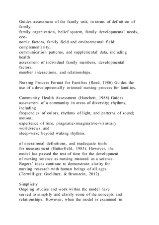 Guides assessment of the family unit, in terms of definition of
family,
family organization, belief system, family developmental needs,
eco-
nomic factors, family field and environmental field
complementarity,
communication patterns, and supplemental data, including
health
assessment of individual family members, developmental
factors,
member interactions, and relationships.
Nursing Process Format for Families (Reed, 1986) Guides the
use of a developmentally oriented nursing process for families.
Community Health Assessment (Hanchett, 1988) Guides
assessment of a community in areas of diversity; rhythms,
including
frequencies of colors, rhythms of light, and patterns of sound;
motion;
experience of time; pragmatic-imaginative-visionary
worldviews; and
sleep-wake beyond waking rhythms.
of operational definitions, and inadequate tools
for measurement (Butterfield, 1983). However, the
model has passed the test of time for the development
of nursing science as nursing matured as a science.
Rogers’ ideas continue to demonstrate clarity for
nursing research with human beings of all ages
(Terwilliger, Gueldner, & Bronstein, 2012).
Simplicity
Ongoing studies and work within the model have
served to simplify and clarify some of the concepts and
relationships. However, when the model is examined in
 