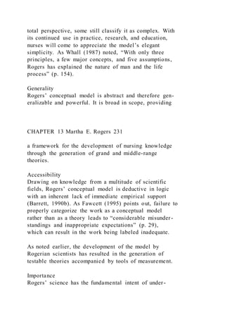 total perspective, some still classify it as complex. With
its continued use in practice, research, and education,
nurses will come to appreciate the model’s elegant
simplicity. As Whall (1987) noted, “With only three
principles, a few major concepts, and five assumptions,
Rogers has explained the nature of man and the life
process” (p. 154).
Generality
Rogers’ conceptual model is abstract and therefore gen-
eralizable and powerful. It is broad in scope, providing
CHAPTER 13 Martha E. Rogers 231
a framework for the development of nursing knowledge
through the generation of grand and middle-range
theories.
Accessibility
Drawing on knowledge from a multitude of scientific
fields, Rogers’ conceptual model is deductive in logic
with an inherent lack of immediate empirical support
(Barrett, 1990b). As Fawcett (1995) points out, failure to
properly categorize the work as a conceptual model
rather than as a theory leads to “considerable misunder-
standings and inappropriate expectations” (p. 29),
which can result in the work being labeled inadequate.
As noted earlier, the development of the model by
Rogerian scientists has resulted in the generation of
testable theories accompanied by tools of measurement.
Importance
Rogers’ science has the fundamental intent of under-
 