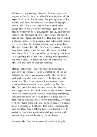 obstructive pulmonary disease. Pattern appraisal
begins with eliciting the client’s description of his
experience with this disease, his perceptions of his
health, and how the disease is expressed (symp-
toms). Mr. Dee states that he has a productive
cough that is worse in the morning, gets short of
breath whenever he is physically active, and always
feels tired. Through specific questions, the nurse
practitioner discovers that Mr. Dee has experienced
a change in his sleep patterns and nutritional intake.
He is sleeping for shorter periods and eating less.
She also learns that Mr. Dee’s wife smokes, and that
they have indoor cats for pets. He does not think
that his wife will be amenable to changing her hab-
its or getting rid of the cats. During this appraisal,
the nurse seeks to discover what is important to
Mr. Dee and how he defines healthy.
Mutual patterning involves sharing knowledge
and offering choices. Upon completion of the ap-
praisal, the nurse summarizes what she has been
told and how she understands it. In this way, the
nurse and the client can reach consensus about
what activities would be acceptable to Mr. Dee.
Ms. Gee provides information about the disease
and suggestions that will increase his comfort. Non-
invasive interventions include breathing retraining,
recommendations for a high-protein high-calorie
diet, eating smaller meals more frequently, sleeping
with the head elevated, and using progressive relax-
ation exercises at bedtime. The nurse recommends
that the Dees buy a HEPA filter and humidifier to
assist in removing environmental pollutants and
maintaining proper humidity in the home.
Because Mr. Gee has expressed a desire to quit
 