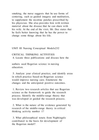 smoking, the nurse suggests that he use forms of
centering, such as guided imagery and meditation,
to supplement the nicotine patches prescribed by
his physician. She also provides him with written
material about the disease that he can share with
his wife. At the end of the visit, Mr. Dee states that
he feels better knowing that he has the power to
change some things about his life.
UNIT III Nursing Conceptual Models232
CRITICAL THINKING ACTIVITIES
4. Locate three publications and discuss how the
authors used Rogerian science in nursing
education.
5. Analyze your clinical practice, and identify areas
in which practice based on Rogerian science
would improve nursing care. Enumerate the
changes and the anticipated positive outcomes.
1. Review two research articles that use Rogerian
science as the framework to guide the research
process. Identify the middle-range theory that
was developed or guided the research process.
2. What is the nature of the evidence generated by
research of the middle-range theory in critical
thinking activity number 1?
3. What philosophical tenets from Nightingale
contributed to the basis for development of
the Rogerian model?
 