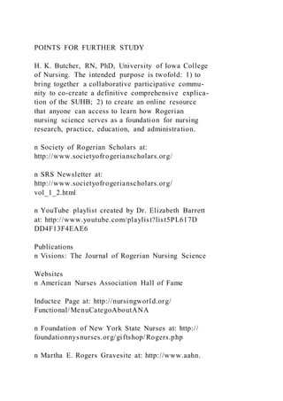 POINTS FOR FURTHER STUDY
H. K. Butcher, RN, PhD, University of Iowa College
of Nursing. The intended purpose is twofold: 1) to
bring together a collaborative participative commu-
nity to co-create a definitive comprehensive explica-
tion of the SUHB; 2) to create an online resource
that anyone can access to learn how Rogerian
nursing science serves as a foundation for nursing
research, practice, education, and administration.
n Society of Rogerian Scholars at:
http://www.societyofrogerianscholars.org/
n SRS Newsletter at:
http://www.societyofrogerianscholars.org/
vol_1_2.html
n YouTube playlist created by Dr. Elizabeth Barrett
at: http://www.youtube.com/playlist?list5PL617D
DD4F13F4EAE6
Publications
n Visions: The Journal of Rogerian Nursing Science
Websites
n American Nurses Association Hall of Fame
Inductee Page at: http://nursingworld.org/
Functional/MenuCategoAboutANA
n Foundation of New York State Nurses at: http://
foundationnysnurses.org/giftshop/Rogers.php
n Martha E. Rogers Gravesite at: http://www.aahn.
 