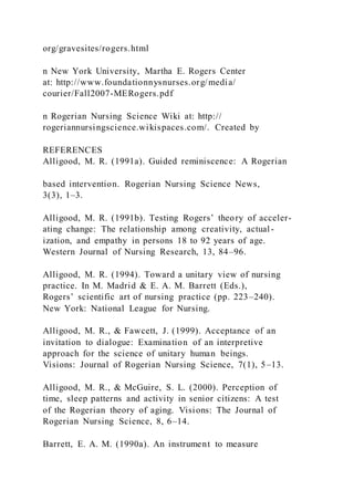 org/gravesites/rogers.html
n New York University, Martha E. Rogers Center
at: http://www.foundationnysnurses.org/media/
courier/Fall2007-MERogers.pdf
n Rogerian Nursing Science Wiki at: http://
rogeriannursingscience.wikispaces.com/. Created by
REFERENCES
Alligood, M. R. (1991a). Guided reminiscence: A Rogerian
based intervention. Rogerian Nursing Science News,
3(3), 1–3.
Alligood, M. R. (1991b). Testing Rogers’ theory of acceler-
ating change: The relationship among creativity, actual-
ization, and empathy in persons 18 to 92 years of age.
Western Journal of Nursing Research, 13, 84–96.
Alligood, M. R. (1994). Toward a unitary view of nursing
practice. In M. Madrid & E. A. M. Barrett (Eds.),
Rogers’ scientific art of nursing practice (pp. 223–240).
New York: National League for Nursing.
Alligood, M. R., & Fawcett, J. (1999). Acceptance of an
invitation to dialogue: Examination of an interpretive
approach for the science of unitary human beings.
Visions: Journal of Rogerian Nursing Science, 7(1), 5–13.
Alligood, M. R., & McGuire, S. L. (2000). Perception of
time, sleep patterns and activity in senior citizens: A test
of the Rogerian theory of aging. Visions: The Journal of
Rogerian Nursing Science, 8, 6–14.
Barrett, E. A. M. (1990a). An instrument to measure
 