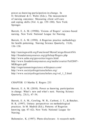 power-as-knowing-participation-in-change. In
O. Strickland & C. Waltz (Eds.), The measurement
of nursing outcomes: Measuring client self-care
and coping skills (Vol. 4, pp. 159–180). New York:
Springer.
Barrett, E. A. M. (1990b). Visions of Rogers’ science-based
nursing. New York: National League for Nursing.
Barrett, E. A. M. (1998). A Rogerian practice methodology
for health patterning. Nursing Science Quarterly, 11(4),
136–138.
http://nursingworld.org/Functional/MenuCategoAboutANA
http://foundationnysnurses.org/giftshop/Rogers.php
http://www.aahn.org/gravesites/rogers.html
http://www.foundationnysnurses.org/media/courier/Fall2007-
MERogers.pdf
http://rogeriannursingscience.wikispaces.com/
http://www.societyofrogerianscholars.org/
http://www.societyofrogerianscholars.org/vol_1_2.html
CHAPTER 13 Martha E. Rogers 233
Barrett, E. A. M. (2010). Power as knowing participation
in change: What’s new and what’s next. Nursing Science
Quarterly, 23(1), 47–54.
Barrett, E. A. M., Cowling, W. R., Carboni, J. T., & Butcher,
H. K. (1997). Unitary perspectives on methodological
practices. In M. Madrid (Ed.), Patterns of Rogerian
knowing (pp. 47–62). New York: National League for
Nursing.
Bultemeier, K. (1997). Photo-disclosure: A research meth-
 