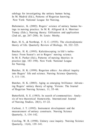 odology for investigating the unitary human being.
In M. Madrid (Ed.), Patterns of Rogerian knowing.
New York: National League for Nursing.
Bultemeier, K. (2002). Rogers’ science of unitary human be-
ings in nursing practice. In M. R. Alligood & A. Marriner
Tomey (Eds.), Nursing theory: Utilization and application
(2nd ed., pp. 267–288). St. Louis: Mosby.
Burr, H. S., & Northrup, F. S. C. (1935). The electrodynamic
theory of life. Quarterly Review of Biology, 10, 322–323.
Butcher, H. K. (1993). Kaleidoscoping in life’s turbu-
lence: From Seurat’s art to Rogers’ nursing science.
In M. E. Parker (Ed.), Patterns of nursing theories in
practice (pp. 183–198). New York: National League
for Nursing.
Butcher, H. K. (1999). Rogerian ethics: An ethical inquiry
into Rogers’ life and science. Nursing Science Quarterly,
5, 111–118.
Butcher, H. K. (2003). Aging as emerging brilliance: Advanc-
ing Rogers’ unitary theory of aging. Visions: The Journal
of Rogerian Nursing Science, 11, 55–66.
Butterfield, S. E. (1983). In search of commonalties: Analy-
sis of two theoretical frameworks. International Journal
of Nursing Studies, 20(1), 15–22.
Carboni, J. T. (1992). Instrument development and the
measurement of unitary constructs. Nursing Science
Quarterly, 5, 134–142.
Cowling, W. R. (1998). Unitary case inquiry. Nursing Science
Quarterly, 11(4), 139–141.
 