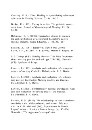 Cowling, W. R. (2000). Healing as appreciating wholeness.
Advances in Nursing Science, 22(3), 16–32.
Decker, K. (1989). Theory in action: The geriatric assess-
ment team. Journal of Gerontological Nursing, 15(10),
25–28.
DeSimone, B. B. (2006). Curriculum design to promote
the critical thinking of accelerated bachelor’s degree
nursing students. Nurse Educator, 31(5), 213–217.
Einstein, A. (1961). Relativity. New York: Crown.
Falco, S. M., & Lobo, M. L. (1995). Martha E. Rogers. In
J. B. George (Ed.), Nursing theories. The base for profes-
sional nursing practice (4th ed., pp. 229–248). Norwalk,
(CT): Appleton & Lange.
Fawcett, J. (1995). Analysis and evaluation of conceptual
models of nursing (3rd ed.). Philadelphia: F. A. Davis.
Fawcett, J. (2000). Analysis and evaluation of contempo-
rary nursing knowledge: Nursing models and theories.
Philadelphia: F. A. Davis.
Fawcett, J. (2005). Contemporary nursing knowledge: Anal-
ysis and evaluation of nursing models and theories.
Philadelphia: F. A. Davis.
Ference, H. M. (1986). The relationship of time experience,
creativity traits, differentiation, and human field mo-
tion. In V. M. Malinski (Ed.), Explorations in Martha
Rogers’ science of unitary human beings (pp. 95–106).
Norwalk, (CT): Appleton-Century-Crofts.
 