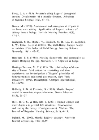 Floyd, J. A. (1983). Research using Rogers’ conceptual
system: Development of a testable theorem. Advances
in Nursing Science, 5(2), 37–48.
Garon, M. (1991). Assessment and management of pain in
the home care setting: Application of Rogers’ science of
unitary human beings. Holistic Nursing Practice, 6(1),
47–57.
Gueldner, S. H., Michel, Y., Bramlett, M. H., Liu, C., Johnston,
L. W., Endo, E., et al. (2005). The Well-Being Picture Scale:
A revision of the Index of Field Energy. Nursing Science
Quarterly, 18(1), 42–50.
Hanchett, E. S. (1988). Nursing frameworks and community as
client: Bridging the gap. Norwalk, CT: Appleton & Lange.
Hastings-Tolsma, M. T. (1993). The relationship of diver-
sity of human field pattern to risk-taking and time
experience: An investigation of Rogers’ principles of
homeodynamics (Doctoral dissertation, New York
University, 1992). Dissertation Abstracts International,
53, 4029B.
Hellwig, S. D., & Ferrante, S. (1993). Martha Rogers’
model in associate degree education. Nurse Educator,
18(5), 25–27.
Hills, R. G. S., & Hanchett, E. (2001). Human change and
individuation in pivotal life situations: Development
and testing the theory of enlightenment. Visions: The
Journal of Rogerian Nursing Science, 9(1), 6–19.
Ireland, M. (2000). Martha Rogers’ odyssey. American
Journal of Nursing, 100(10),59.
 