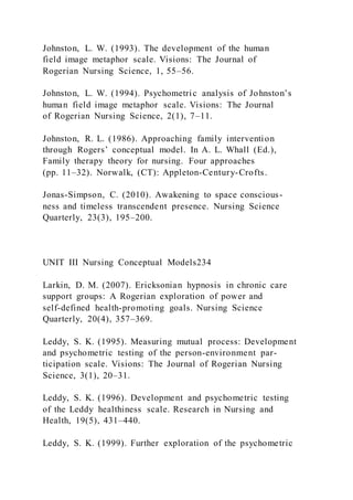 Johnston, L. W. (1993). The development of the human
field image metaphor scale. Visions: The Journal of
Rogerian Nursing Science, 1, 55–56.
Johnston, L. W. (1994). Psychometric analysis of Johnston’s
human field image metaphor scale. Visions: The Journal
of Rogerian Nursing Science, 2(1), 7–11.
Johnston, R. L. (1986). Approaching family intervention
through Rogers’ conceptual model. In A. L. Whall (Ed.),
Family therapy theory for nursing. Four approaches
(pp. 11–32). Norwalk, (CT): Appleton-Century-Crofts.
Jonas-Simpson, C. (2010). Awakening to space conscious-
ness and timeless transcendent presence. Nursing Science
Quarterly, 23(3), 195–200.
UNIT III Nursing Conceptual Models234
Larkin, D. M. (2007). Ericksonian hypnosis in chronic care
support groups: A Rogerian exploration of power and
self-defined health-promoting goals. Nursing Science
Quarterly, 20(4), 357–369.
Leddy, S. K. (1995). Measuring mutual process: Development
and psychometric testing of the person-environment par-
ticipation scale. Visions: The Journal of Rogerian Nursing
Science, 3(1), 20–31.
Leddy, S. K. (1996). Development and psychometric testing
of the Leddy healthiness scale. Research in Nursing and
Health, 19(5), 431–440.
Leddy, S. K. (1999). Further exploration of the psychometric
 