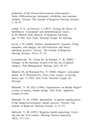 properties of the Person-Environment Participation
Scale: Differentiating instrument reliability and construct
validity. Visions: The Journal of Rogerian Nursing Science,
7, 55–57.
Leddy, S. K., & Fawcett, J. (1997). Testing the theory of
healthiness: Conceptual and methodological issues.
In M. Madrid (Ed), Patterns of Rogerian knowing
(pp. 75–86). New York: National League for Nursing.
Levin, J. D. (2006). Unitary transformative practice: Using
metaphor and imagery for self-reflection and theory
informed practice. Visions: The Journal of Rogerian
Nursing Science, 14(1), 27–35.
Lewandowski, W., Good, M., & Drauker, C. B. (2005).
Changes in the meaning of pain with the use of guided
imagery. Pain Management Nursing, 6(2), 58–67.
Madrid, M., & Winstead-Fry, P. (1986). Rogers’ conceptual
model. In P. Winstead-Fry (Ed.), Case studies in nursing
theory (pp. 73–102). New York: National League for
Nursing.
Malinski, V. M. (Ed.) (1986). Explorations on Martha Rogers’
science of unitary human beings. New York: Appleton-
Century-Crofts.
Malinski, V. M. (1994). Spirituality: A pattern manifestation
of the human/environment mutual process. Visions: The
Journal of Rogerian Nursing Science, 2, 12–18.
Malinski, V. M. (1997). Rogerian health patterning: Evolv-
ing into the 21st century. Nursing Science Quarterly,
10(3), 115–116.
 