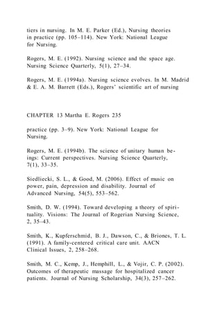 tiers in nursing. In M. E. Parker (Ed.), Nursing theories
in practice (pp. 105–114). New York: National League
for Nursing.
Rogers, M. E. (1992). Nursing science and the space age.
Nursing Science Quarterly, 5(1), 27–34.
Rogers, M. E. (1994a). Nursing science evolves. In M. Madrid
& E. A. M. Barrett (Eds.), Rogers’ scientific art of nursing
CHAPTER 13 Martha E. Rogers 235
practice (pp. 3–9). New York: National League for
Nursing.
Rogers, M. E. (1994b). The science of unitary human be-
ings: Current perspectives. Nursing Science Quarterly,
7(1), 33–35.
Siedliecki, S. L., & Good, M. (2006). Effect of music on
power, pain, depression and disability. Journal of
Advanced Nursing, 54(5), 553–562.
Smith, D. W. (1994). Toward developing a theory of spiri -
tuality. Visions: The Journal of Rogerian Nursing Science,
2, 35–43.
Smith, K., Kupferschmid, B. J., Dawson, C., & Briones, T. L.
(1991). A family-centered critical care unit. AACN
Clinical Issues, 2, 258–268.
Smith, M. C., Kemp, J., Hemphill, L., & Vojir, C. P. (2002).
Outcomes of therapeutic massage for hospitalized cancer
patients. Journal of Nursing Scholarship, 34(3), 257–262.
 