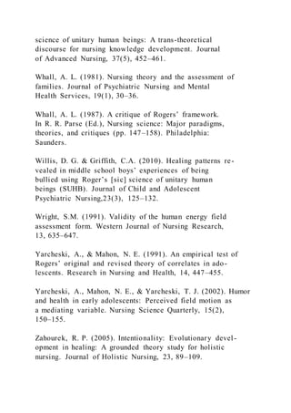science of unitary human beings: A trans-theoretical
discourse for nursing knowledge development. Journal
of Advanced Nursing, 37(5), 452–461.
Whall, A. L. (1981). Nursing theory and the assessment of
families. Journal of Psychiatric Nursing and Mental
Health Services, 19(1), 30–36.
Whall, A. L. (1987). A critique of Rogers’ framework.
In R. R. Parse (Ed.), Nursing science: Major paradigms,
theories, and critiques (pp. 147–158). Philadelphia:
Saunders.
Willis, D. G. & Griffith, C.A. (2010). Healing patterns re-
vealed in middle school boys’ experiences of being
bullied using Roger’s [sic] science of unitary human
beings (SUHB). Journal of Child and Adolescent
Psychiatric Nursing,23(3), 125–132.
Wright, S.M. (1991). Validity of the human energy field
assessment form. Western Journal of Nursing Research,
13, 635–647.
Yarcheski, A., & Mahon, N. E. (1991). An empirical test of
Rogers’ original and revised theory of correlates in ado-
lescents. Research in Nursing and Health, 14, 447–455.
Yarcheski, A., Mahon, N. E., & Yarcheski, T. J. (2002). Humor
and health in early adolescents: Perceived field motion as
a mediating variable. Nursing Science Quarterly, 15(2),
150–155.
Zahourek, R. P. (2005). Intentionality: Evolutionary devel -
opment in healing: A grounded theory study for holistic
nursing. Journal of Holistic Nursing, 23, 89–109.
 