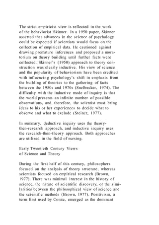 The strict empiricist view is reflected in the work
of the behaviorist Skinner. In a 1950 paper, Skinner
asserted that advances in the science of psychology
could be expected if scientists would focus on the
collection of empirical data. He cautioned against
drawing premature inferences and proposed a mora-
torium on theory building until further facts were
collected. Skinner’s (1950) approach to theory con-
struction was clearly inductive. His view of science
and the popularity of behaviorism have been credited
with influencing psychology’s shift in emphasis from
the building of theories to the gathering of facts
between the 1950s and 1970s (Snelbecker, 1974). The
difficulty with the inductive mode of inquiry is that
the world presents an infinite number of possible
observations, and, therefore, the scientist must bring
ideas to his or her experiences to decide what to
observe and what to exclude (Steiner, 1977).
In summary, deductive inquiry uses the theory-
then-research approach, and inductive inquiry uses
the research-then-theory approach. Both approaches
are utilized in the field of nursing.
Early Twentieth Century Views
of Science and Theory
During the first half of this century, philosophers
focused on the analysis of theory structure, whereas
scientists focused on empirical research (Brown,
1977). There was minimal interest in the history of
science, the nature of scientific discovery, or the simi-
larities between the philosophical view of science and
the scientific methods (Brown, 1977). Positivism, a
term first used by Comte, emerged as the dominant
 