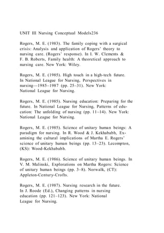 UNIT III Nursing Conceptual Models236
Rogers, M. E. (1983). The family coping with a surgical
crisis: Analysis and application of Rogers’ theory to
nursing care. (Rogers’ response). In I. W. Clements &
F. B. Roberts, Family health: A theoretical approach to
nursing care. New York: Wiley.
Rogers, M. E. (1985). High touch in a high-tech future.
In National League for Nursing, Perspectives in
nursing—1985–1987 (pp. 25–31). New York:
National League for Nursing.
Rogers, M. E. (1985). Nursing education: Preparing for the
future. In National League for Nursing, Patterns of edu-
cation: The unfolding of nursing (pp. 11–14). New York:
National League for Nursing.
Rogers, M. E. (1985). Science of unitary human beings: A
paradigm for nursing. In R. Wood & J. Kekhababh, Ex-
amining the cultural implications of Martha E. Rogers’
science of unitary human beings (pp. 13–23). Lecompton,
(KS): Wood-Kekhababh.
Rogers, M. E. (1986). Science of unitary human beings. In
V. M. Malinski, Explorations on Martha Rogers: Science
of unitary human beings (pp. 3–8). Norwalk, (CT):
Appleton-Century-Crofts.
Rogers, M. E. (1987). Nursing research in the future.
In J. Roode (Ed.), Changing patterns in nursing
education (pp. 121–123). New York: National
League for Nursing.
 