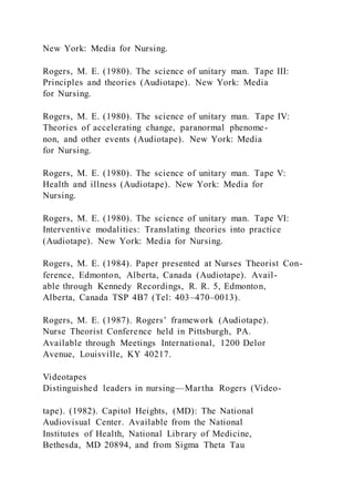 New York: Media for Nursing.
Rogers, M. E. (1980). The science of unitary man. Tape III:
Principles and theories (Audiotape). New York: Media
for Nursing.
Rogers, M. E. (1980). The science of unitary man. Tape IV:
Theories of accelerating change, paranormal phenome-
non, and other events (Audiotape). New York: Media
for Nursing.
Rogers, M. E. (1980). The science of unitary man. Tape V:
Health and illness (Audiotape). New York: Media for
Nursing.
Rogers, M. E. (1980). The science of unitary man. Tape VI:
Interventive modalities: Translating theories into practice
(Audiotape). New York: Media for Nursing.
Rogers, M. E. (1984). Paper presented at Nurses Theorist Con-
ference, Edmonton, Alberta, Canada (Audiotape). Avail-
able through Kennedy Recordings, R. R. 5, Edmonton,
Alberta, Canada TSP 4B7 (Tel: 403–470–0013).
Rogers, M. E. (1987). Rogers’ framework (Audiotape).
Nurse Theorist Conference held in Pittsburgh, PA.
Available through Meetings International, 1200 Delor
Avenue, Louisville, KY 40217.
Videotapes
Distinguished leaders in nursing—Martha Rogers (Video-
tape). (1982). Capitol Heights, (MD): The National
Audiovisual Center. Available from the National
Institutes of Health, National Library of Medicine,
Bethesda, MD 20894, and from Sigma Theta Tau
 