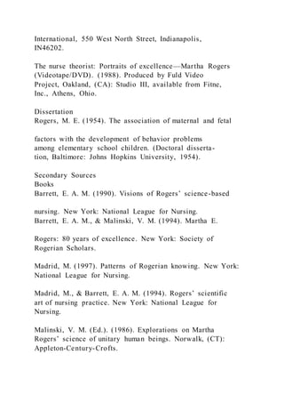 International, 550 West North Street, Indianapolis,
IN46202.
The nurse theorist: Portraits of excellence—Martha Rogers
(Videotape/DVD). (1988). Produced by Fuld Video
Project, Oakland, (CA): Studio III, available from Fitne,
Inc., Athens, Ohio.
Dissertation
Rogers, M. E. (1954). The association of maternal and fetal
factors with the development of behavior problems
among elementary school children. (Doctoral disserta-
tion, Baltimore: Johns Hopkins University, 1954).
Secondary Sources
Books
Barrett, E. A. M. (1990). Visions of Rogers’ science-based
nursing. New York: National League for Nursing.
Barrett, E. A. M., & Malinski, V. M. (1994). Martha E.
Rogers: 80 years of excellence. New York: Society of
Rogerian Scholars.
Madrid, M. (1997). Patterns of Rogerian knowing. New York:
National League for Nursing.
Madrid, M., & Barrett, E. A. M. (1994). Rogers’ scientific
art of nursing practice. New York: National League for
Nursing.
Malinski, V. M. (Ed.). (1986). Explorations on Martha
Rogers’ science of unitary human beings. Norwalk, (CT):
Appleton-Century-Crofts.
 