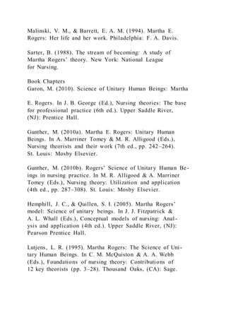 Malinski, V. M., & Barrett, E. A. M. (1994). Martha E.
Rogers: Her life and her work. Philadelphia: F. A. Davis.
Sarter, B. (1988). The stream of becoming: A study of
Martha Rogers’ theory. New York: National League
for Nursing.
Book Chapters
Garon, M. (2010). Science of Unitary Human Beings: Martha
E. Rogers. In J. B. George (Ed.), Nursing theories: The base
for professional practice (6th ed.). Upper Saddle River,
(NJ): Prentice Hall.
Gunther, M. (2010a). Martha E. Rogers: Unitary Human
Beings. In A. Marriner Tomey & M. R. Alligood (Eds.),
Nursing theorists and their work (7th ed., pp. 242–264).
St. Louis: Mosby Elsevier.
Gunther, M. (2010b). Rogers’ Science of Unitary Human Be-
ings in nursing practice. In M. R. Alligood & A. Marriner
Tomey (Eds.), Nursing theory: Utilization and application
(4th ed., pp. 287–308). St. Louis: Mosby Elsevier.
Hemphill, J. C., & Quillen, S. I. (2005). Martha Rogers’
model: Science of unitary beings. In J. J. Fitzpatrick &
A. L. Whall (Eds.), Conceptual models of nursing: Anal-
ysis and application (4th ed.). Upper Saddle River, (NJ):
Pearson Prentice Hall.
Lutjens, L. R. (1995). Martha Rogers: The Science of Uni-
tary Human Beings. In C. M. McQuiston & A. A. Webb
(Eds.), Foundations of nursing theory: Contributions of
12 key theorists (pp. 3–28). Thousand Oaks, (CA): Sage.
 