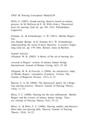 UNIT III Nursing Conceptual Models238
Wills, E. (2007). Grand nursing theories based on unitary
process. In M. McEwen & E. M. Wills (Eds.), Theoretical
basis for nursing (2nd ed., pp. 201–223). Philadelphia:
Lippincott.
Sitzman, K., & Eichenberger, L. W. (2011). Martha Rogers’
Uni-
tary Human Beings. In K. Sitzman & L. W. Eichenberger,
Understanding the work of nurse theorists: A creative begin-
ning (2nd ed., pp. 179–186). Boston: Jones & Bartlett.
Journal Articles
Alligood, M. R. (2002). A theory of the art of nursing dis-
covered in Rogers’ science of unitary human beings.
International Journal of Human Caring, 6(2), 55–60.
Alligood, M. R. & Fawcett, J. (2004). An interpretive study
of Martha Rogers’ conception of pattern. Visions: The
Journal of Rogerian Science, 12(1), 8–13.
Barrett, E. A. M. (2006). The theoretical matrix for a Roge-
rian nursing practice. Theoria: Journal of Nursing Theory,
15(4), 11–15.
Biley, F. C. (2000). Nursing for the new millennium: Martha
Rogers and the science of unitary human beings. Theo-
ria: Journal of Nursing Theory, 9(3), 19–22.
Biley, A., & Biley, F. C. (2006). Nursing models and theories:
More than just passing fads. Theoria: Journal of Nursing
Theory, 15(4), 16–22.
 