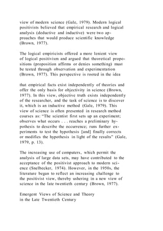 view of modern science (Gale, 1979). Modern logical
positivists believed that empirical research and logical
analysis (deductive and inductive) were two ap-
proaches that would produce scientific knowledge
(Brown, 1977).
The logical empiricists offered a more lenient view
of logical positivism and argued that theoretical propo-
sitions (proposition affirms or denies something) must
be tested through observation and experimentation
(Brown, 1977). This perspective is rooted in the idea
that empirical facts exist independently of theories and
offer the only basis for objectivity in science (Brown,
1977). In this view, objective truth exists independently
of the researcher, and the task of science is to discover
it, which is an inductive method (Gale, 1979). This
view of science is often presented in research method
courses as: “The scientist first sets up an experiment;
observes what occurs . . . reaches a preliminary hy-
pothesis to describe the occurrence; runs further ex-
periments to test the hypothesis [and] finally corrects
or modifies the hypothesis in light of the results” (Gale,
1979, p. 13).
The increasing use of computers, which permit the
analysis of large data sets, may have contributed to the
acceptance of the positivist approach to modern sci -
ence (Snelbecker, 1974). However, in the 1950s, the
literature began to reflect an increasing challenge to
the positivist view, thereby ushering in a new view of
science in the late twentieth century (Brown, 1977).
Emergent Views of Science and Theory
in the Late Twentieth Century
 