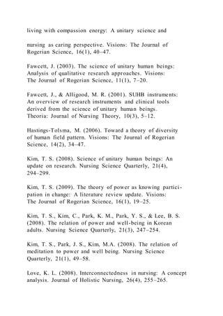 living with compassion energy: A unitary science and
nursing as caring perspective. Visions: The Journal of
Rogerian Science, 16(1), 40–47.
Fawcett, J. (2003). The science of unitary human beings:
Analysis of qualitative research approaches. Visions:
The Journal of Rogerian Science, 11(1), 7–20.
Fawcett, J., & Alligood, M. R. (2001). SUHB instruments:
An overview of research instruments and clinical tools
derived from the science of unitary human beings.
Theoria: Journal of Nursing Theory, 10(3), 5–12.
Hastings-Tolsma, M. (2006). Toward a theory of diversity
of human field pattern. Visions: The Journal of Rogerian
Science, 14(2), 34–47.
Kim, T. S. (2008). Science of unitary human beings: An
update on research. Nursing Science Quarterly, 21(4),
294–299.
Kim, T. S. (2009). The theory of power as knowing partici -
pation in change: A literature review update. Visions:
The Journal of Rogerian Science, 16(1), 19–25.
Kim, T. S., Kim, C., Park, K. M., Park, Y. S., & Lee, B. S.
(2008). The relation of power and well-being in Korean
adults. Nursing Science Quarterly, 21(3), 247–254.
Kim, T. S., Park, J. S., Kim, M.A. (2008). The relation of
meditation to power and well being. Nursing Science
Quarterly, 21(1), 49–58.
Love, K. L. (2008). Interconnectedness in nursing: A concept
analysis. Journal of Holistic Nursing, 26(4), 255–265.
 