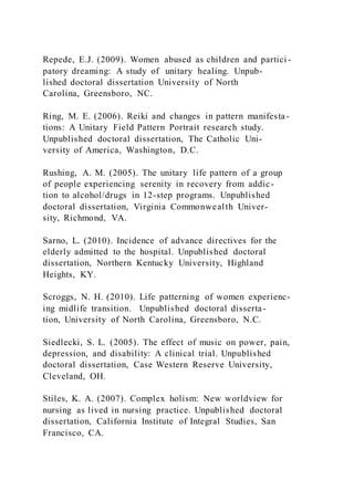 Repede, E.J. (2009). Women abused as children and partici -
patory dreaming: A study of unitary healing. Unpub-
lished doctoral dissertation University of North
Carolina, Greensboro, NC.
Ring, M. E. (2006). Reiki and changes in pattern manifesta-
tions: A Unitary Field Pattern Portrait research study.
Unpublished doctoral dissertation, The Catholic Uni-
versity of America, Washington, D.C.
Rushing, A. M. (2005). The unitary life pattern of a group
of people experiencing serenity in recovery from addic-
tion to alcohol/drugs in 12-step programs. Unpublished
doctoral dissertation, Virginia Commonwealth Univer-
sity, Richmond, VA.
Sarno, L. (2010). Incidence of advance directives for the
elderly admitted to the hospital. Unpublished doctoral
dissertation, Northern Kentucky University, Highland
Heights, KY.
Scroggs, N. H. (2010). Life patterning of women experienc-
ing midlife transition. Unpublished doctoral disserta-
tion, University of North Carolina, Greensboro, N.C.
Siedlecki, S. L. (2005). The effect of music on power, pain,
depression, and disability: A clinical trial. Unpublished
doctoral dissertation, Case Western Reserve University,
Cleveland, OH.
Stiles, K. A. (2007). Complex holism: New worldview for
nursing as lived in nursing practice. Unpublished doctoral
dissertation, California Institute of Integral Studies, San
Francisco, CA.
 
