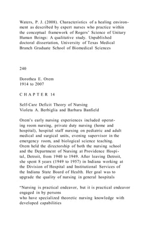 Waters, P. J. (2008). Characteristics of a healing environ-
ment as described by expert nurses who practice within
the conceptual framework of Rogers’ Science of Unitary
Human Beings: A qualitative study. Unpublished
doctoral dissertation, University of Texas Medical
Branch Graduate School of Biomedical Sciences
240
Dorothea E. Orem
1914 to 2007
C H A P T E R 14
Self-Care Deficit Theory of Nursing
Violeta A. Berbiglia and Barbara Banfield
Orem’s early nursing experiences included operat-
ing room nursing, private duty nursing (home and
hospital), hospital staff nursing on pediatric and adult
medical and surgical units, evening supervisor in the
emergency room, and biological science teaching.
Orem held the directorship of both the nursing school
and the Department of Nursing at Providence Hospi-
tal, Detroit, from 1940 to 1949. After leaving Detroit,
she spent 8 years (1949 to 1957) in Indiana working at
the Division of Hospital and Institutional Services of
the Indiana State Board of Health. Her goal was to
upgrade the quality of nursing in general hospitals
“Nursing is practical endeavor, but it is practical endeavor
engaged in by persons
who have specialized theoretic nursing knowledge with
developed capabilities
 
