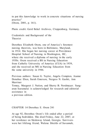 to put this knowledge to work in concrete situations of nursing
practice”
(Orem, 2001, p. 161).
Photo credit: Gerd Bekel Archives, Cloppenburg, Germany.
Credentials and Background of the
Theorist
Dorothea Elizabeth Orem, one of America’s foremost
nursing theorists, was born in Baltimore, Maryland,
in 1914. She began her nursing career at Providence
Hospital School of Nursing in Washington, DC,
where she received a diploma of nursing in the early
1930s. Orem received a BS in Nursing Education
from Catholic University of America (CUA) in 1939,
and she received an MS in Nursing Education from
the same university in 1946.
Previous authors: Susan G. Taylor, Angela Compton, Jeanne
Donohue Eben, Sarah Emerson, Nergess N. Gashti, Ann
Marriner
Tomey, Margaret J. Nation, and Sherry B. Nordmeyer. Sang-
arun Isaramalai is acknowledged for research and editorial
assistance in
a previous edition.
CHAPTER 14 Dorothea E. Orem 241
At age 92, Dorothea Orem’s life ended after a period
of being bedridden. She died Friday, June 22, 2007, at
her residence on Skidaway Island, Georgia. Survivors
were her lifelong friend, Walene Shields of Savannah,
 