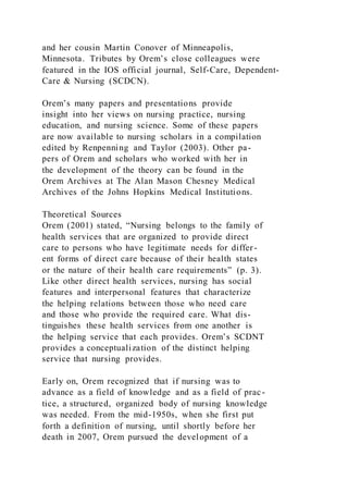 and her cousin Martin Conover of Minneapolis,
Minnesota. Tributes by Orem’s close colleagues were
featured in the IOS official journal, Self-Care, Dependent-
Care & Nursing (SCDCN).
Orem’s many papers and presentations provide
insight into her views on nursing practice, nursing
education, and nursing science. Some of these papers
are now available to nursing scholars in a compilation
edited by Renpenning and Taylor (2003). Other pa-
pers of Orem and scholars who worked with her in
the development of the theory can be found in the
Orem Archives at The Alan Mason Chesney Medical
Archives of the Johns Hopkins Medical Institutions.
Theoretical Sources
Orem (2001) stated, “Nursing belongs to the family of
health services that are organized to provide direct
care to persons who have legitimate needs for differ-
ent forms of direct care because of their health states
or the nature of their health care requirements” (p. 3).
Like other direct health services, nursing has social
features and interpersonal features that characterize
the helping relations between those who need care
and those who provide the required care. What dis-
tinguishes these health services from one another is
the helping service that each provides. Orem’s SCDNT
provides a conceptualization of the distinct helping
service that nursing provides.
Early on, Orem recognized that if nursing was to
advance as a field of knowledge and as a field of prac-
tice, a structured, organized body of nursing knowledge
was needed. From the mid-1950s, when she first put
forth a definition of nursing, until shortly before her
death in 2007, Orem pursued the development of a
 