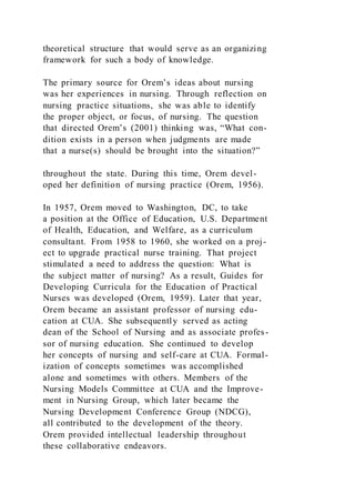 theoretical structure that would serve as an organizing
framework for such a body of knowledge.
The primary source for Orem’s ideas about nursing
was her experiences in nursing. Through reflection on
nursing practice situations, she was able to identify
the proper object, or focus, of nursing. The question
that directed Orem’s (2001) thinking was, “What con-
dition exists in a person when judgments are made
that a nurse(s) should be brought into the situation?”
throughout the state. During this time, Orem devel-
oped her definition of nursing practice (Orem, 1956).
In 1957, Orem moved to Washington, DC, to take
a position at the Office of Education, U.S. Department
of Health, Education, and Welfare, as a curriculum
consultant. From 1958 to 1960, she worked on a proj-
ect to upgrade practical nurse training. That project
stimulated a need to address the question: What is
the subject matter of nursing? As a result, Guides for
Developing Curricula for the Education of Practical
Nurses was developed (Orem, 1959). Later that year,
Orem became an assistant professor of nursing edu-
cation at CUA. She subsequently served as acting
dean of the School of Nursing and as associate profes-
sor of nursing education. She continued to develop
her concepts of nursing and self-care at CUA. Formal-
ization of concepts sometimes was accomplished
alone and sometimes with others. Members of the
Nursing Models Committee at CUA and the Improve-
ment in Nursing Group, which later became the
Nursing Development Conference Group (NDCG),
all contributed to the development of the theory.
Orem provided intellectual leadership throughout
these collaborative endeavors.
 