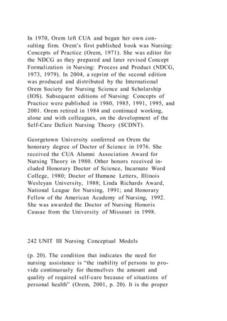 In 1970, Orem left CUA and began her own con-
sulting firm. Orem’s first published book was Nursing:
Concepts of Practice (Orem, 1971). She was editor for
the NDCG as they prepared and later revised Concept
Formalization in Nursing: Process and Product (NDCG,
1973, 1979). In 2004, a reprint of the second edition
was produced and distributed by the International
Orem Society for Nursing Science and Scholarship
(IOS). Subsequent editions of Nursing: Concepts of
Practice were published in 1980, 1985, 1991, 1995, and
2001. Orem retired in 1984 and continued working,
alone and with colleagues, on the development of the
Self-Care Deficit Nursing Theory (SCDNT).
Georgetown University conferred on Orem the
honorary degree of Doctor of Science in 1976. She
received the CUA Alumni Association Award for
Nursing Theory in 1980. Other honors received in-
cluded Honorary Doctor of Science, Incarnate Word
College, 1980; Doctor of Humane Letters, Illinois
Wesleyan University, 1988; Linda Richards Award,
National League for Nursing, 1991; and Honorary
Fellow of the American Academy of Nursing, 1992.
She was awarded the Doctor of Nursing Honoris
Causae from the University of Missouri in 1998.
242 UNIT III Nursing Conceptual Models
(p. 20). The condition that indicates the need for
nursing assistance is “the inability of persons to pro-
vide continuously for themselves the amount and
quality of required self-care because of situations of
personal health” (Orem, 2001, p. 20). It is the proper
 