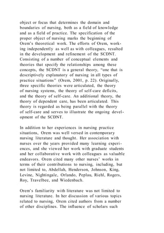 object or focus that determines the domain and
boundaries of nursing, both as a field of knowledge
and as a field of practice. The specification of the
proper object of nursing marks the beginning of
Orem’s theoretical work. The efforts of Orem, work-
ing independently as well as with colleagues, resulted
in the development and refinement of the SCDNT.
Consisting of a number of conceptual elements and
theories that specify the relationships among these
concepts, the SCDNT is a general theory, “one that is
descriptively explanatory of nursing in all types of
practice situations” (Orem, 2001, p. 22). Originally,
three specific theories were articulated, the theory
of nursing systems, the theory of self-care deficits,
and the theory of self-care. An additional theory, the
theory of dependent care, has been articulated. This
theory is regarded as being parallel with the theory
of self-care and serves to illustrate the ongoing devel-
opment of the SCDNT.
In addition to her experiences in nursing practice
situations, Orem was well versed in contemporary
nursing literature and thought. Her association with
nurses over the years provided many learning experi-
ences, and she viewed her work with graduate students
and her collaborative work with colleagues as valuable
endeavors. Orem cited many other nurses’ works in
terms of their contributions to nursing, including, but
not limited to, Abdellah, Henderson, Johnson, King,
Levine, Nightingale, Orlando, Peplau, Riehl, Rogers,
Roy, Travelbee, and Wiedenbach.
Orem’s familiarity with literature was not limited to
nursing literature. In her discussion of various topics
related to nursing, Orem cited authors from a number
of other disciplines. The influence of scholars such
 
