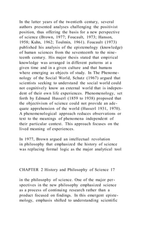 In the latter years of the twentieth century, several
authors presented analyses challenging the positivist
position, thus offering the basis for a new perspective
of science (Brown, 1977; Foucault, 1973; Hanson,
1958; Kuhn, 1962; Toulmin, 1961). Foucault (1973)
published his analysis of the epistemology (knowledge)
of human sciences from the seventeenth to the nine-
teenth century. His major thesis stated that empirical
knowledge was arranged in different patterns at a
given time and in a given culture and that humans
where emerging as objects of study. In The Phenome-
nology of the Social World, Schutz (1967) argued that
scientists seeking to understand the social world could
not cognitively know an external world that is indepen-
dent of their own life experiences. Phenomenology, set
forth by Edmund Husserl (1859 to 1938) proposed that
the objectivism of science could not provide an ade-
quate apprehension of the world (Husserl 1931, 1970).
A phenomenological approach reduces observations or
text to the meanings of phenomena independent of
their particular context. This approach focuses on the
lived meaning of experiences.
In 1977, Brown argued an intellectual revolution
in philosophy that emphasized the history of science
was replacing formal logic as the major analytical tool
CHAPTER 2 History and Philosophy of Science 17
in the philosophy of science. One of the major per-
spectives in the new philosophy emphasized science
as a process of continuing research rather than a
product focused on findings. In this emergent episte-
mology, emphasis shifted to understanding scientific
 