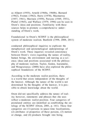 as Allport (1955), Arnold (1960a, 1960b), Barnard
(1962), Fromm (1962), Harre (1970), Macmurray
(1957, 1961), Maritain (1959), Parsons (1949, 1951),
Plattel (1965), and Wallace (1979, 1996) can be seen in
Orem’s ideas and positions. Familiarity with these
sources helps to promote a comprehensive under-
standing of Orem’s work.
Foundational to Orem’s SCDNT is the philosophical
system of moderate realism. Banfield (1998, 2008, 2011)
conducted philosophical inquiries to explicate the
metaphysical and epistemological underpinnings of
Orem’s work. These inquiries revealed consistency
between Orem’s views regarding the nature of reality,
human beings, the environment and nursing as a sci-
ence; ideas and positions associated with the philoso-
phy of moderate realism. Taylor, Geden, Isaramalai,
and Wongvatunyu (2000) have also explored the philo-
sophical foundations of the SCDNT.
According to the moderate realist position, there
is a world that exists independent of the thoughts of
the knower. Although the nature of the world is not
determined by the thoughts of the knower, it is pos-
sible to obtain knowledge about the world.
Orem did not specifically address the nature of real -
ity; however, statements and phrases that she uses
reflect a moderate realist position. Four categories of
postulated entities are identified as establishing the on-
tology of the SCDNT (Orem, 2001, p. 141). These four
categories are (1) persons in space-time localizations,
(2) attributes or properties of these persons, (3) motion
or change, and (4) products brought into being.
 
