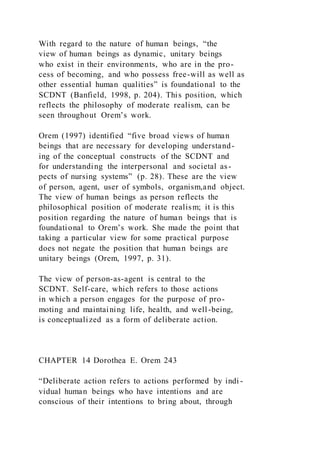 With regard to the nature of human beings, “the
view of human beings as dynamic, unitary beings
who exist in their environments, who are in the pro-
cess of becoming, and who possess free-will as well as
other essential human qualities” is foundational to the
SCDNT (Banfield, 1998, p. 204). This position, which
reflects the philosophy of moderate realism, can be
seen throughout Orem’s work.
Orem (1997) identified “five broad views of human
beings that are necessary for developing understand-
ing of the conceptual constructs of the SCDNT and
for understanding the interpersonal and societal as-
pects of nursing systems” (p. 28). These are the view
of person, agent, user of symbols, organism,and object.
The view of human beings as person reflects the
philosophical position of moderate realism; it is this
position regarding the nature of human beings that is
foundational to Orem’s work. She made the point that
taking a particular view for some practical purpose
does not negate the position that human beings are
unitary beings (Orem, 1997, p. 31).
The view of person-as-agent is central to the
SCDNT. Self-care, which refers to those actions
in which a person engages for the purpose of pro-
moting and maintaining life, health, and well-being,
is conceptualized as a form of deliberate action.
CHAPTER 14 Dorothea E. Orem 243
“Deliberate action refers to actions performed by indi -
vidual human beings who have intentions and are
conscious of their intentions to bring about, through
 