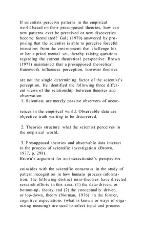 If scientists perceive patterns in the empirical
world based on their presupposed theories, how can
new patterns ever be perceived or new discoveries
become formulated? Gale (1979) answered by pro-
posing that the scientist is able to perceive forceful
intrusions from the environment that challenge his
or her a priori mental set, thereby raising questions
regarding the current theoretical perspective. Brown
(1977) maintained that a presupposed theoretical
framework influences perception, however theories
are not the single determining factor of the scientist’s
perception. He identified the following three differ-
ent views of the relationship between theories and
observation:
1. Scientists are merely passive observers of occur-
rences in the empirical world. Observable data are
objective truth waiting to be discovered.
2. Theories structure what the scientist perceives in
the empirical world.
3. Presupposed theories and observable data interact
in the process of scientific investigation (Brown,
1977, p. 298).
Brown’s argument for an interactionist’s perspective
coincides with the scientific consensus in the study of
pattern recognition in how humans process informa-
tion. The following distinct mini-theories have directed
research efforts in this area: (1) the data-driven, or
bottom-up, theory and (2) the conceptually driven,
or top-down, theory (Norman, 1976). In the former,
cognitive expectations (what is known or ways of orga-
nizing meaning) are used to select input and process
 