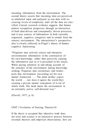 incoming information from the environment. The
second theory asserts that incoming data are perceived
as unlabeled input and analyzed as raw data with in-
creasing levels of complexity until all the data are clas-
sified. Current research evidence suggests that human
pattern recognition progresses through an interaction
of both data-driven and conceptually driven processes,
and it uses sources of information in both currently
organized, cognitive categories and in stimuli from the
sensory environment. The interactionist’s perspective
also is clearly reflected in Piaget’s theory of human
cognitive functioning:
“Piagetian man actively selects and interprets
environmental information in the construction of
his own knowledge, rather than passively copying
the information just as it is presented to his senses.
While paying attention to and taking account of
the structure of the environment during knowledge
seeking, Piagetian man reconstrues and reinter-
prets that environment [according to] his own
mental framework . . . The mind neither copies
the world . . . nor does it ignore the world [by]
creating a private mental conception of it out of
whole cloth. The mind meets the environment in
an extremely active, self-directed way.”
(Flavell, 1977, p. 6)
UNIT I Evolution of Nursing Theories18
If the thesis is accepted that objective truth does
not exist and science is an interactive process between
invented theories and empirical observations, how are
 