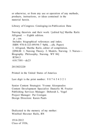 or otherwise, or from any use or operation of any methods,
products, instructions, or ideas contained in the
material herein.
Library of Congress Cataloging-in-Publication Data
Nursing theorists and their work / [edited by] Martha Raile
Alligood. — Eighth edition.
p. ; cm.
Includes biographical references and index.
ISBN 978-0-323-09194-7 9pbk. ; alk. Paper)
I. Alligood, Martha Raile, editor of compilation.
[DNLM: 1. Nursing Theory. 2. Models, Nursing. 3. Nurses—
Biography. Philosophy, Nursing. WY 86]
RT84.5
610.7301—dc23
2013023220
Printed in the United States of America
Last digit is the print number: 9 8 7 6 5 4 3 2 1
Senior Content Strategist: Yvonne Alexopoulos
Content Development Specialist: Danielle M. Frazier
Publishing Services Manager: Deborah L. Vogel
Project Manager: Pat Costigan
Design Direction: Karen Pauls
Dedicated to the memory of my mother:
Winifred Havener Raile, RN
1914-2012
Class of 1936,
 