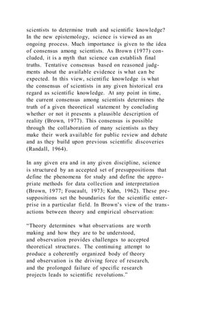 scientists to determine truth and scientific knowledge?
In the new epistemology, science is viewed as an
ongoing process. Much importance is given to the idea
of consensus among scientists. As Brown (1977) con-
cluded, it is a myth that science can establish final
truths. Tentative consensus based on reasoned judg-
ments about the available evidence is what can be
expected. In this view, scientific knowledge is what
the consensus of scientists in any given historical era
regard as scientific knowledge. At any point in time,
the current consensus among scientists determines the
truth of a given theoretical statement by concluding
whether or not it presents a plausible description of
reality (Brown, 1977). This consensus is possible
through the collaboration of many scientists as they
make their work available for public review and debate
and as they build upon previous scientific discoveries
(Randall, 1964).
In any given era and in any given discipline, science
is structured by an accepted set of presuppositions that
define the phenomena for study and define the appro-
priate methods for data collection and interpretation
(Brown, 1977; Foucault, 1973; Kuhn, 1962). These pre-
suppositions set the boundaries for the scientific enter -
prise in a particular field. In Brown’s view of the trans-
actions between theory and empirical observation:
“Theory determines what observations are worth
making and how they are to be understood,
and observation provides challenges to accepted
theoretical structures. The continuing attempt to
produce a coherently organized body of theory
and observation is the driving force of research,
and the prolonged failure of specific research
projects leads to scientific revolutions.”
 