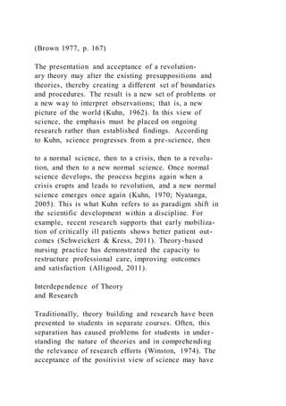 (Brown 1977, p. 167)
The presentation and acceptance of a revolution-
ary theory may alter the existing presuppositions and
theories, thereby creating a different set of boundaries
and procedures. The result is a new set of problems or
a new way to interpret observations; that is, a new
picture of the world (Kuhn, 1962). In this view of
science, the emphasis must be placed on ongoing
research rather than established findings. According
to Kuhn, science progresses from a pre-science, then
to a normal science, then to a crisis, then to a revolu-
tion, and then to a new normal science. Once normal
science develops, the process begins again when a
crisis erupts and leads to revolution, and a new normal
science emerges once again (Kuhn, 1970; Nyatanga,
2005). This is what Kuhn refers to as paradigm shift in
the scientific development within a discipline. For
example, recent research supports that early mobiliza-
tion of critically ill patients shows better patient out-
comes (Schweickert & Kress, 2011). Theory-based
nursing practice has demonstrated the capacity to
restructure professional care, improving outcomes
and satisfaction (Alligood, 2011).
Interdependence of Theory
and Research
Traditionally, theory building and research have been
presented to students in separate courses. Often, this
separation has caused problems for students in under-
standing the nature of theories and in comprehending
the relevance of research efforts (Winston, 1974). The
acceptance of the positivist view of science may have
 