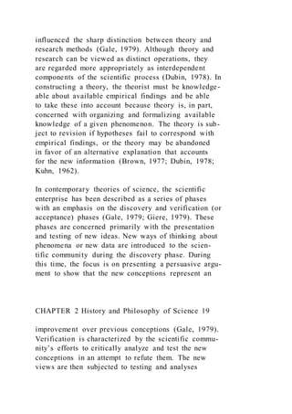 influenced the sharp distinction between theory and
research methods (Gale, 1979). Although theory and
research can be viewed as distinct operations, they
are regarded more appropriately as interdependent
components of the scientific process (Dubin, 1978). In
constructing a theory, the theorist must be knowledge-
able about available empirical findings and be able
to take these into account because theory is, in part,
concerned with organizing and formalizing available
knowledge of a given phenomenon. The theory is sub-
ject to revision if hypotheses fail to correspond with
empirical findings, or the theory may be abandoned
in favor of an alternative explanation that accounts
for the new information (Brown, 1977; Dubin, 1978;
Kuhn, 1962).
In contemporary theories of science, the scientific
enterprise has been described as a series of phases
with an emphasis on the discovery and verification (or
acceptance) phases (Gale, 1979; Giere, 1979). These
phases are concerned primarily with the presentation
and testing of new ideas. New ways of thinking about
phenomena or new data are introduced to the scien-
tific community during the discovery phase. During
this time, the focus is on presenting a persuasive argu-
ment to show that the new conceptions represent an
CHAPTER 2 History and Philosophy of Science 19
improvement over previous conceptions (Gale, 1979).
Verification is characterized by the scientific commu-
nity’s efforts to critically analyze and test the new
conceptions in an attempt to refute them. The new
views are then subjected to testing and analyses
 