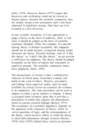 (Gale, 1979). However, Brown (1977) argued that
discovery and verification could not be viewed as
distinct phases, because the scientific community does
not usually accept a new conception until it has been
subjected to significant testing. Only then can it be
accepted as a new discovery.
In any scientific discipline, it is not appropriate to
judge a theory on the basis of authority, faith, or intu-
ition; it should be judged on the basis of scientific
consensus (Randall, 1964). For example, if a specific
nursing theory is deemed acceptable, this judgment
should not be made because a respected nursing leader
advocates the theory. Personal feelings, such as “I like
this theory” or “I don’t like this theory,” do not provide
a valid basis for judgment. The theory should be judged
acceptable on the basis of logical and conceptual or
empirical grounds. The scientific community makes
these judgments (Gale, 1979).
The advancement of science is thus a collaborative
endeavor in which many researchers evaluate and
build on the work of others. Theories, procedures,
and findings from empirical studies must be made
available for critical review by scientists for evidence
to be cumulative. The same procedures can be used to
support or refute a given analysis or finding. A theory
is accepted when scientists agree that it provides a
description of reality that captures the phenomenon
based on current research findings (Brown, 1977).
The acceptance of a scientific hypothesis depends on
the appraisal of the coherence of theory, which in-
volves questions of logic, and the correspondence of
the theory, which involves efforts to relate the theory
to observable phenomena through research (Steiner,
1978). Gale (1979) labeled these criteria as epistemo-
 