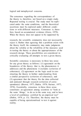 logical and metaphysical concerns.
The consensus regarding the correspondence of
the theory is, therefore, not based on a single study.
Repeated testing is crucial. The study must be repli-
cated under the same conditions, and the theoretical
assertions must be explored under different condi-
tions or with different measures. Consensus is, there-
fore, based on accumulated evidence (Giere, 1979).
When the theory does not appear to be supported by
research, the scientific community does not necessarily
reject it. Rather than agreeing that a problem exists with
the theory itself, the community may make judgments
about the validity or the reliability of the measures used
in testing the theory or about the appropriateness of the
research design. These possibilities are considered in
critically evaluating all attempts to test a given theory.
Scientific consensus is necessary in three key areas
for any given theory as follows: (1) agreement on the
boundaries of the theory; that is, the phenomenon it
addresses and the phenomena it excludes (criterion of
coherence), (2) agreement on the logic used in con-
structing the theory to further understanding from
a similar perspective (criterion of coherence), and
(3) agreement that the theory fits the data collected
and analyzed through research (criterion of corre-
spondence) (Brown, 1977; Dubin, 1978; Steiner, 1977,
1978). Essentially, consensus in these three areas
constitutes an agreement among scientists to “look at
the same ‘things,’ to do so in the same way, and to have
a level of confidence certified by an empirical test”
(Dubin, 1978, p. 13). Therefore, the theory must be
capable of being operationalized to test it against
reality.
 