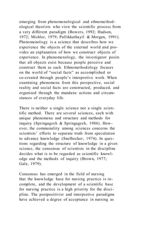 emerging from phenomenological and ethnomethod-
ological theorists who view the scientific process from
a very different paradigm (Bowers, 1992; Hudson,
1972; Mishler, 1979; Pallikkathayil & Morgan, 1991).
Phenomenology is a science that describes how we
experience the objects of the external world and pro-
vides an explanation of how we construct objects of
experience. In phenomenology, the investigator posits
that all objects exist because people perceive and
construct them as such. Ethnomethodology focuses
on the world of “social facts” as accomplished or
co-created through people’s interpretive work. When
examining phenomena from this perspective, social
reality and social facts are constructed, produced, and
organized through the mundane actions and circum-
stances of everyday life.
There is neither a single science nor a single scien-
tific method. There are several sciences, each with
unique phenomena and structure and methods for
inquiry (Springagesh & Springagesh, 1986). How-
ever, the commonality among sciences concerns the
scientists’ efforts to separate truth from speculation
to advance knowledge (Snelbecker, 1974). In ques-
tions regarding the structure of knowledge in a given
science, the consensus of scientists in the discipline
decides what is to be regarded as scientific knowl-
edge and the methods of inquiry (Brown, 1977;
Gale, 1979).
Consensus has emerged in the field of nursing
that the knowledge base for nursing practice is in-
complete, and the development of a scientific base
for nursing practice is a high priority for the disci-
pline. The postpositivist and interpretive paradigms
have achieved a degree of acceptance in nursing as
 