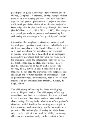 paradigms to guide knowledge development (Ford-
Gilboe, Campbell, & Berman, 1995). Postpositivism
focuses on discovering patterns that may describe,
explain, and predict phenomena. It rejects the older,
traditional positivist views of an ultimate objective
knowledge that is observable only through the senses
(Ford-Gilboe, et al., 1995; Weiss, 1995). The interpre-
tive paradigm tends to promote understanding by
addressing the meanings of the participants’ social
interaction that emphasize situation, context, and
the multiple cognitive constructions individuals cre-
ate from everyday events (Ford-Gilboe, et al., 1995).
A critical paradigm for knowledge development
in nursing also has been described as an emergent,
postmodern paradigm that provides the framework
for inquiring about the interaction between social,
political, economic, gender, and cultural factors
and the experiences of health and illness (Ford-
Gilboe, et al., 1995). A broad conception of post-
modernism includes the particular philosophies that
challenge the “objectification of knowledge,” such
as phenomenology, hermeneutics, feminism, critical
theory, and poststructuralism (Omery, Kasper, &
Page, 1995).
The philosophy of nursing has been developing
over a 150-year period. The philosophy of caring,
naturalism, and holism are themes that can be found
in the literature. Numerous authors have written
about caring. Caring is the wholeness of the patient’s
situation, which implies that nursing care requires
interpretation, understanding, and hermeneutic ex-
perience. The philosophy of caring involves knowl-
edge, skills, patient trust, and the ability to manage
all elements simultaneously in the context of care
 