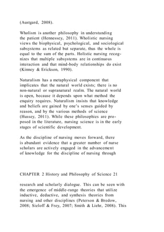(Austgard, 2008).
Wholism is another philosophy in understanding
the patient (Hennessey, 2011). Wholistic nursing
views the biophysical, psychological, and sociological
subsystems as related but separate, thus the whole is
equal to the sum of the parts. Holistic nursing recog-
nizes that multiple subsystems are in continuous
interaction and that mind-body relationships do exist
(Kinney & Erickson, 1990).
Naturalism has a metaphysical component that
implicates that the natural world exists; there is no
non-natural or supranatural realm. The natural world
is open, because it depends upon what method the
enquiry requires. Naturalism insists that knowledge
and beliefs are gained by one’s senses guided by
reason, and by the various methods of science
(Hussey, 2011). While these philosophies are pro-
posed in the literature, nursing science is in the early
stages of scientific development.
As the discipline of nursing moves forward, there
is abundant evidence that a greater number of nurse
scholars are actively engaged in the advancement
of knowledge for the discipline of nursing through
CHAPTER 2 History and Philosophy of Science 21
research and scholarly dialogue. This can be seen with
the emergence of middle-range theories that utilize
inductive, deductive, and synthesis theories from
nursing and other disciplines (Peterson & Bredow,
2008; Sieloff & Frey, 2007; Smith & Liehr, 2008). This
 