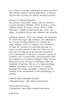 new century of nursing scholarship by nurse scientists
and scholars explores nursing phenomena of interest
and provides evidence for quality advanced practice.
Science as a Social Enterprise
The process of scientific inquiry may be viewed as
a social enterprise (Mishler, 1979). In Gale’s words,
“Human beings do science” (Gale, 1979, p. 290).
Therefore, it might be anticipated that social, eco-
nomic, or political factors may influence the scientific
enterprise (Brown, 1977). For example, the popularity
of certain ideologies may influence how phenomena
are viewed and what problems are selected for
study (Hudson, 1972). In addition, the availability
of funds for research in a specified area may in-
crease research activity in that area. However, sci-
ence does not depend on the personal characteris-
tics or persuasions of any given scientist or group of
scientists, but it is powerfully self-correcting within
the community of scientists (Randall, 1964). Science
progresses by the diversity of dialogue within the
discipline of nursing. The use of a single paradigm,
multiple paradigms, or the creation of a merged
paradigm from many paradigms is debated in rela-
tionship to the advancement in the epistemology of
nursing.
POINTS FOR FURTHER STUDY
n Phenomenology: http://plato.stanford.edu/
entries/phenomenology/
n Naturalism: http://plato.stanford.edu/entries/
naturalism/
 