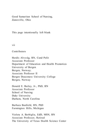 Good Samaritan School of Nursing,
Zanesville, Ohio
This page intentionally left blank
vii
Contributors
Herdis Alvsvåg, RN, Cand Polit
Associate Professor
Department of Education and Health Promotion
University of Bergen
Bergen, Norway;
Associate Professor II
Bergen Deaconess University College
Bergen, Norway
Donald E. Bailey, Jr., PhD, RN
Associate Professor
School of Nursing
Duke University
Durham, North Carolina
Barbara Banfield, RN, PhD
Farmington Hills, Michigan
Violeta A. Berbiglia, EdD, MSN, RN
Associate Professor, Retired
The University of Texas Health Science Center
 