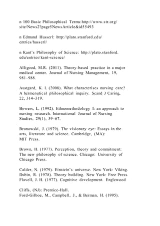 n 100 Basic Philosophical Terms:http://www.str.org/
site/News2?page5NewsArticle&id55493
n Edmund Husserl: http://plato.stanford.edu/
entries/husserl/
n Kant’s Philosophy of Science: http://plato.stanford.
edu/entries/kant-science/
Alligood, M.R. (2011). Theory-based practice in a major
medical center. Journal of Nursing Management, 19,
981–988.
Austgard, K. I. (2008). What characterises nursing care?
A hermenutical philosophical inquiry. Scand J Caring,
22, 314–319.
Bowers, L. (1992). Ethnomethodology I: an approach to
nursing research. International Journal of Nursing
Studies, 29(1), 59–67.
Bronowski, J. (1979). The visionary eye: Essays in the
arts, literature and science. Cambridge, (MA):
MIT Press.
Brown, H. (1977). Perception, theory and commitment:
The new philosophy of science. Chicago: University of
Chicago Press.
Calder, N. (1979). Einstein’s universe. New York: Viking.
Dubin, R. (1978). Theory building. New York: Free Press.
Flavell, J. H. (1977). Cognitive development. Englewood
Cliffs, (NJ): Prentice-Hall.
Ford-Gilboe, M., Campbell, J., & Berman, H. (1995).
 