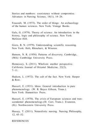 Stories and numbers: coexistence without compromise.
Advances in Nursing Science, 18(1), 14–26.
Foucault, M. (1973). The order of things: An archaeology
of the human sciences. New York: Vintage Books.
Gale, G. (1979). Theory of science: An introduction to the
history, logic and philosophy of science. New York:
McGraw-Hill.
Giere, R. N. (1979). Understanding scientific reasoning.
New York: Holt, Rhinehart, & Winston.
Hanson, N. R. (1958). Patterns of discovery. Cambridge,
(MA): Cambridge University Press.
Hennessey, S. (2011). Wholism: another perspective.
California Journal of Oriental Medicine, 22(2),
7–11.
Hudson, L. (1972). The cult of the fact. New York: Harper
& Row.
Husserl, E. (1931). Ideas: General introduction to pure
phenomenology. (W. R. Boyce Gibson, Trans.).
New York: Humanities Press.
Husserl, E. (1970). The crisis of European sciences and tran-
scendental phenomenology.(D. Carr, Trans.). Evanston,
(IL): Northwestern University Press.
Hussey, T. (2011). Naturalistic nursing. Nursing Philosophy,
12, 45–52.
REFERENCES
 